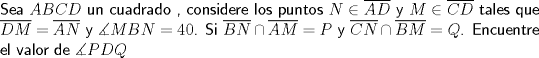 TEX: \noindent \textsf{Sea $ABCD$ un cuadrado , considere los puntos $N \in \overline{AD}$ y $M \in \overline{CD}$ tales que $\overline{DM}=\overline{AN}$ y $\measuredangle MBN=40$. Si $\overline{BN} \cap \overline{AM}=P$ y $\overline{CN} \cap \overline{BM}=Q$. Encuentre el valor de $\measuredangle PDQ$}