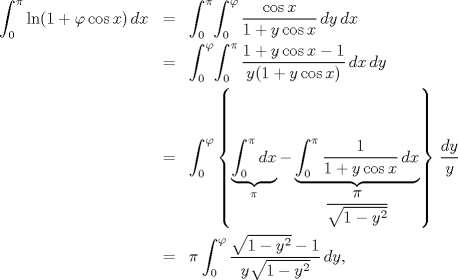 TEX: \begin{eqnarray*}<br />  \int_0^\pi  {\ln (1 + \varphi \cos x)\,dx}  &=& \int_0^\pi \! {\int_0^\varphi  {\frac{{\cos x}}<br />{{1 + y\cos x}}\,dy} \,dx}  \hfill \\<br />   &=& \int_0^\varphi \! {\int_0^\pi  {\frac{{1 + y\cos x - 1}}<br />{{y(1 + y\cos x)}}\,dx} \,dy}  \hfill \\<br />   &=& \int_0^\varphi  {\left\{ {\underbrace {\int_0^\pi  {dx} }_\pi  - \underbrace {\int_0^\pi  {\frac{1}<br />{{1 + y\cos x}}\,dx} }_{\dfrac\pi{\sqrt{1-y^2}} }} \right\}\,\frac{{dy}}<br />{y}}  \hfill \\<br />   &=& \pi \int_0^\varphi  {\frac{{\sqrt {1 - y^2 }  - 1}}<br />{{y\sqrt {1 - y^2 } }}\,dy} ,<br />\end{eqnarray*}