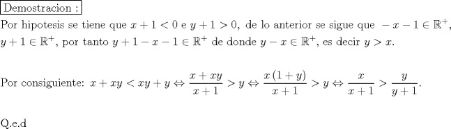 TEX: % MathType!MTEF!2!1!+-<br />% feaagaart1ev2aaatCvAUfeBSjuyZL2yd9gzLbvyNv2CaerbuLwBLn<br />% hiov2DGi1BTfMBaeXatLxBI9gBaerbd9wDYLwzYbItLDharqqtubsr<br />% 4rNCHbGeaGqiVu0Je9sqqrpepC0xbbL8F4rqqrFfpeea0xe9Lq-Jc9<br />% vqaqpepm0xbba9pwe9Q8fs0-yqaqpepae9pg0FirpepeKkFr0xfr-x<br />% fr-xb9adbaqaaeGaciGaaiaabeqaamaabaabaaGceaqabeaadaqjEa<br />% qaaiaabseacaqGLbGaaeyBaiaab+gacaqGZbGaaeiDaiaabkhacaqG<br />% HbGaae4yaiaabMgacaqGVbGaaeOBaiaabccacaqG6aaaaaqaaiaabc<br />% facaqGVbGaaeOCaiaabccacaqGObGaaeyAaiaabchacaqGVbGaaeiD<br />% aiaabwgacaqGZbGaaeyAaiaabohacaqGGaGaae4CaiaabwgacaqGGa<br />% GaaeiDaiaabMgacaqGLbGaaeOBaiaabwgacaqGGaGaaeyCaiaabwha<br />% caqGLbGaaeiiaiaabccacaWG4bGaey4kaSIaaGymaiabgYda8iaaic<br />% dacaqGGaGaaeyzaiaabccacaqGGaGaamyEaiabgUcaRiaaigdacqGH<br />% +aGpcaaIWaGaaeilaiaabccacaqGKbGaaeyzaiaabccacaqGSbGaae<br />% 4BaiaabccacaqGHbGaaeOBaiaabshacaqGLbGaaeOCaiaabMgacaqG<br />% VbGaaeOCaiaabccacaqGZbGaaeyzaiaabccacaqGZbGaaeyAaiaabE<br />% gacaqG1bGaaeyzaiaabccacaqGXbGaaeyDaiaabwgacaqGGaGaaeii<br />% aiabgkHiTiaadIhacqGHsislcaaIXaGaeyicI4SaeSyhHe6aaWbaaS<br />% qabeaacqGHRaWkaaGccaGGSaaabaGaamyEaiabgUcaRiaaigdacqGH<br />% iiIZcqWIDesOdaahaaWcbeqaaiabgUcaRaaakiaabYcacaqGGaGaae<br />% iCaiaab+gacaqGYbGaaeiiaiaabshacaqGHbGaaeOBaiaabshacaqG<br />% VbGaaeiiaiaabccacaWG5bGaey4kaSIaaGymaiabgkHiTiaadIhacq<br />% GHsislcaaIXaGaeyicI4SaeSyhHe6aaWbaaSqabeaacqGHRaWkaaGc<br />% caqGGaGaaeizaiaabwgacaqGGaGaaeizaiaab+gacaqGUbGaaeizai<br />% aabwgacaqGGaGaaeiiaiaadMhacqGHsislcaWG4bGaeyicI4SaeSyh<br />% He6aaWbaaSqabeaacqGHRaWkaaGccaqGSaGaaeiiaiaabwgacaqGZb<br />% GaaeiiaiaabsgacaqGLbGaae4yaiaabMgacaqGYbGaaeiiaiaabcca<br />% caWG5bGaeyOpa4JaamiEaiaac6caaeaaaeaacaqGqbGaae4Baiaabk<br />% hacaqGGaGaae4yaiaab+gacaqGUbGaae4CaiaabMgacaqGNbGaaeyD<br />% aiaabMgacaqGLbGaaeOBaiaabshacaqGLbGaaeOoaiaabccacaqGGa<br />% GaamiEaiabgUcaRiaadIhacaWG5bGaeyipaWJaamiEaiaadMhacqGH<br />% RaWkcaWG5bGaeyi1HS9aaSaaaeaacaWG4bGaey4kaSIaamiEaiaadM<br />% haaeaacaWG4bGaey4kaSIaaGymaaaacqGH+aGpcaWG5bGaeyi1HS9a<br />% aSaaaeaacaWG4bWaaeWaaeaacaaIXaGaey4kaSIaamyEaaGaayjkai<br />% aawMcaaaqaaiaadIhacqGHRaWkcaaIXaaaaiabg6da+iaadMhacqGH<br />% uhY2daWcaaqaaiaadIhaaeaacaWG4bGaey4kaSIaaGymaaaacqGH+a<br />% GpdaWcaaqaaiaadMhaaeaacaWG5bGaey4kaSIaaGymaaaacaGGUaaa<br />% baaabaGaaeyuaiaab6cacaqGLbGaaeOlaiaabsgaaaaa!01E8!<br />\[<br />\begin{gathered}<br />  \boxed{{\text{Demostracion :}}} \hfill \\<br />  {\text{Por hipotesis se tiene que  }}x + 1 < 0{\text{ e  }}y + 1 > 0,{\text{ de lo anterior se sigue que  }} - x - 1 \in \mathbb{R}^ +  , \hfill \\<br />  y + 1 \in \mathbb{R}^ +  {\text{, por tanto  }}y + 1 - x - 1 \in \mathbb{R}^ +  {\text{ de donde  }}y - x \in \mathbb{R}^ +  {\text{, es decir  }}y > x. \hfill \\<br />   \hfill \\<br />  {\text{Por consiguiente:  }}x + xy < xy + y \Leftrightarrow \frac{{x + xy}}<br />{{x + 1}} > y \Leftrightarrow \frac{{x\left( {1 + y} \right)}}<br />{{x + 1}} > y \Leftrightarrow \frac{x}<br />{{x + 1}} > \frac{y}<br />{{y + 1}}. \hfill \\<br />   \hfill \\<br />  {\text{Q}}{\text{.e}}{\text{.d}} \hfill \\ <br />\end{gathered} <br />\]