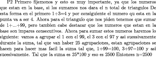 TEX:  P2  Primero fijemonos y esto es muy importante, ya que los numeros que estan en la  base, si los sumamos nos dara el n total de triangulos <br />De esta forma en el primero 1+3=4 y por consiguiente el numero qu esta en la punta va a ser 4.<br />Ahora para el triangulo que nos piden tenemos que sumar de 1+...+99, pero tambien cabe destacar que los numeros que estan en la base son impares consecutivos.<br />Ahora para sumar estos numeros haremos lo siguiente: vamos a agrupar el 1 con el 99, el 3 con el 97 y asi sucesivamente durante la suma, tal que van haber 25 agrupaciones, estan agrupaciones se hacen para hacer mas facil la suma tal que, 1+99=100, 3+97=100 y asi sucesivamente.<br />Tal que la suma es 25*100 y eso es 2500<br />Entonces n=2500     <br />