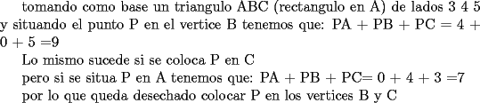 TEX: tomando como base un triangulo ABC  (rectangulo en A) de lados 3 4 5 y situando el punto P en el vertice B tenemos que:<br />PA + PB + PC =<br />4  +  0   + 5   =9<br /><br />Lo mismo sucede si se coloca P en C<br /><br />pero si se situa P en A tenemos que:<br />PA + PB + PC=<br />0   + 4   + 3   =7<br /><br />por lo que queda desechado colocar P en los vertices B y C 