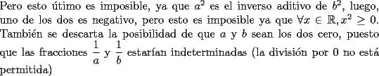 TEX: \noindent Pero esto \'utimo es imposible, ya que $a^2$ es el inverso aditivo de $b^2$, luego, uno de los dos es negativo, pero esto es imposible ya que $\forall{x}\in{\mathbb{R}}, x^2\ge{0}$. Tambi\'en se descarta la posibilidad de que $a$ y $b$ sean los dos cero, puesto que las fracciones $\dfrac{1}{a}$ y $\dfrac{1}{b}$ estar\'ian indeterminadas (la divisi\'on por 0 no est\'a permitida)