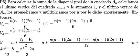 TEX: \noindent P5) Para calcular la suma de la diagonal ppal de un cuadrado $A_n$ calculamos el ultimo vertice del cuadrado $A_{n-1}$ y le sumamos 1, y el ultimo vertice de $A_n$, los promediamos y multiplicamos por n por lo dicho anteriormente. Entonces: \\<br />$V_1 = \displaystyle \frac{n(n-1)(2n-1)}{6} + 1 = \displaystyle \frac{n(n-1)(2n-1)+6}{6} \\<br />V_4 = \displaystyle \frac{n(n+1)(2n+1)}{6} \\<br />S=n * \displaystyle \frac{V_1 + V_4}{2}=n * \displaystyle \frac{n(n-1)(2n-1)+6+n(n+1)(2n+1)}{12} = n * \displaystyle \frac{4n^3+8}{12} = \frac{n^4+2n}{3}$