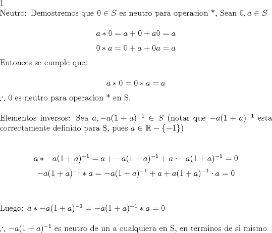 TEX: <br /><br />\noindent 1<br /><br />\noindent Neutro: Demostremos que $0 \in S$ es neutro para operacion *, Sean $0,a \in S$<br /><br />$$a*0=a+0+a0=a$$<br />$$0*a=0+a+0a=a$$<br /><br />\noindent Entonces se cumple que:<br /><br />$$a*0=0*a=a$$ <br /><br />\noindent $\therefore$ 0 es neutro para operacion * en S. \\<br /><br />\noindent Elementos inversos: Sea $a, -a(1+a)^{-1} \in S$ (notar que $-a(1+a)^{-1}$ esta correctamente definido para S, pues $a \in \mathbb{R} - \left\{{-1}\right\} $) \\<br /><br />$$a*-a(1+a)^{-1}=a+-a(1+a)^{-1}+a \cdot -a(1+a)^{-1}=0$$<br />$$-a(1+a)^{-1}*a=-a(1+a)^{-1}+a+a(1+a)^{-1} \cdot a=0$$ \\<br /><br /><br />\noindent Luego: $a*-a(1+a)^{-1}=-a(1+a)^{-1}*a=0$  \\<br /><br /><br />\noindent $\therefore$ $-a(1+a)^{-1}$  es neutro de un a cualquiera en S, en terminos de si mismo<br /><br /><br />