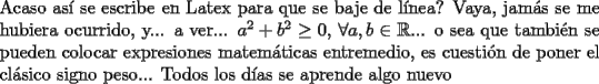 TEX: \noindent Acaso as\'{i} se escribe en Latex para que se baje de l\'inea? Vaya, jam\'as se me hubiera ocurrido, y... a ver... $a^2+b^2\ge 0$, $\forall a,b\in\mathbb{R}$... o sea que tambi\'en se pueden colocar expresiones matem\'aticas entremedio, es cuesti\'on de poner el cl\'asico signo peso... Todos los d\'ias se aprende algo nuevo