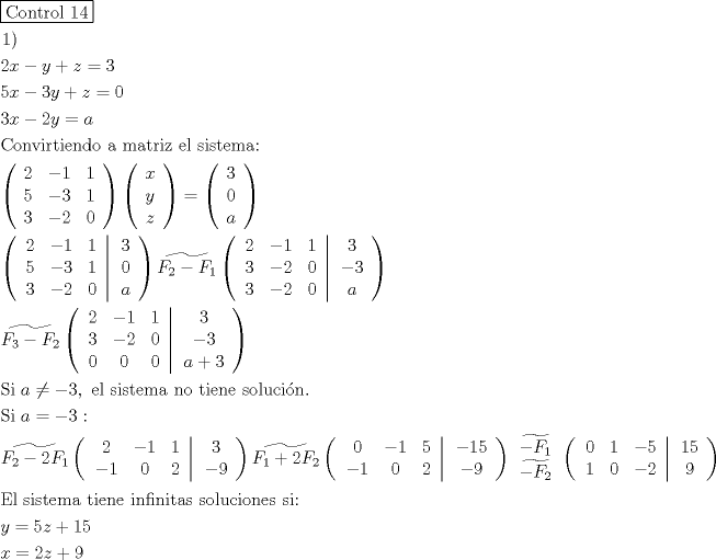 TEX: \[<br />\begin{gathered}<br />  \boxed{{\text{Control 14}}} \hfill \\<br />  \left. 1 \right) \hfill \\<br />  2x - y + z = 3 \hfill \\<br />  5x - 3y + z = 0 \hfill \\<br />  3x - 2y = a \hfill \\<br />  {\text{Convirtiendo a matriz el sistema:}} \hfill \\<br />  \left( {\begin{array}{*{20}c}<br />   2 & { - 1} & 1  \\<br />   5 & { - 3} & 1  \\<br />   3 & { - 2} & 0  \\<br /><br /> \end{array} } \right)\left( {\begin{array}{*{20}c}<br />   x  \\<br />   y  \\<br />   z  \\<br /><br /> \end{array} } \right) = \left( {\begin{array}{*{20}c}<br />   3  \\<br />   0  \\<br />   a  \\<br /><br /> \end{array} } \right) \hfill \\<br />  \left( {\left. {\begin{array}{*{20}c}<br />   2 & { - 1} & 1  \\<br />   5 & { - 3} & 1  \\<br />   3 & { - 2} & 0  \\<br /><br /> \end{array} } \right|\begin{array}{*{20}c}<br />   3  \\<br />   0  \\<br />   a  \\<br /><br /> \end{array} } \right)\widetilde{F_2  - F_1 }\left( {\left. {\begin{array}{*{20}c}<br />   2 & { - 1} & 1  \\<br />   3 & { - 2} & 0  \\<br />   3 & { - 2} & 0  \\<br /><br /> \end{array} } \right|\begin{array}{*{20}c}<br />   3  \\<br />   { - 3}  \\<br />   a  \\<br /><br /> \end{array} } \right) \hfill \\<br />  \widetilde{F_3  - F_2 }\left( {\left. {\begin{array}{*{20}c}<br />   2 & { - 1} & 1  \\<br />   3 & { - 2} & 0  \\<br />   0 & 0 & 0  \\<br /><br /> \end{array} } \right|\begin{array}{*{20}c}<br />   3  \\<br />   { - 3}  \\<br />   {a + 3}  \\<br /><br /> \end{array} } \right) \hfill \\<br />  {\text{Si }}a \ne  - 3,{\text{ el sistema no tiene soluci\'on}}{\text{. }} \hfill \\<br />  {\text{Si }}a =  - 3: \hfill \\<br />  \widetilde{F_2  - 2F_1 }\left( {\left. {\begin{array}{*{20}c}<br />   2 & { - 1} & 1  \\<br />   { - 1} & 0 & 2  \\<br /><br /> \end{array} } \right|\begin{array}{*{20}c}<br />   3  \\<br />   { - 9}  \\<br /><br /> \end{array} } \right)\widetilde{F_1  + 2F_2 }\left( {\left. {\begin{array}{*{20}c}<br />   0 & { - 1} & 5  \\<br />   { - 1} & 0 & 2  \\<br /><br /> \end{array} } \right|\begin{array}{*{20}c}<br />   { - 15}  \\<br />   { - 9}  \\<br /><br /> \end{array} } \right)\begin{array}{*{20}c}<br />   {\widetilde{ - F_1 }}  \\<br />   {\widetilde{ - F_2 }}  \\<br /><br /> \end{array} \left( {\left. {\begin{array}{*{20}c}<br />   0 & 1 & { - 5}  \\<br />   1 & 0 & { - 2}  \\<br /><br /> \end{array} } \right|\begin{array}{*{20}c}<br />   {15}  \\<br />   9  \\<br /><br /> \end{array} } \right) \hfill \\<br />  {\text{El sistema tiene infinitas soluciones si:}} \hfill \\<br />  y = 5z + 15 \hfill \\<br />  x = 2z + 9 \hfill \\ <br />\end{gathered} <br />\]<br />