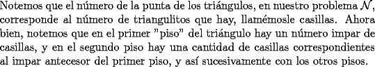 TEX: \noindent Notemos que el n\'umero de la punta de los tri\'angulos, en nuestro problema $\mathcal{N}$, corresponde al n\'umero de triangulitos que hay, llam\'emosle casillas. Ahora bien, notemos que en el primer "piso" del tri\'angulo hay un n\'umero impar de casillas, y en el segundo piso hay una cantidad de casillas correspondientes al impar antecesor del primer piso, y as\'i sucesivamente con los otros pisos.