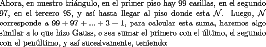 TEX: \noindent Ahora, en nuestro tri\'angulo, en el primer piso hay $99$ casillas, en el segundo $97$, en el tercero $95$, y as\'i hasta llegar al piso donde esta $\mathcal{N}$. Luego, $\mathcal{N}$ corresponde a $99+97+...+3+1$, para calcular esta suma, haremos algo similar a lo que hizo Gauss, o sea sumar el primero con el \'ultimo, el segundo con el pen\'ultimo, y as\'i sucesivamente, teniendo: