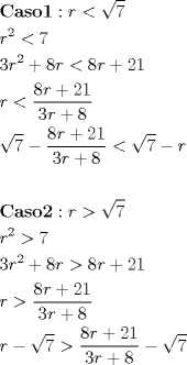 TEX: \[<br />\begin{gathered}<br />  {\mathbf{Caso 1}}:r < \sqrt 7  \hfill \\<br />  r^2  < 7 \hfill \\<br />  3r^2  + 8r < 8r + 21 \hfill \\<br />  r < \frac{{8r + 21}}<br />{{3r + 8}} \hfill \\<br />  \sqrt 7  - \frac{{8r + 21}}<br />{{3r + 8}} < \sqrt 7  - r \hfill \\<br />   \hfill \\<br />  {\mathbf{Caso 2}}:r > \sqrt 7  \hfill \\<br />  r^2  > 7 \hfill \\<br />  3r^2  + 8r > 8r + 21 \hfill \\<br />  r > \frac{{8r + 21}}<br />{{3r + 8}} \hfill \\<br />  r - \sqrt 7  > \frac{{8r + 21}}<br />{{3r + 8}} - \sqrt 7  \hfill \\ <br />\end{gathered} <br />\]