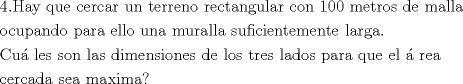 TEX: % MathType!MTEF!2!1!+-<br />% feaafiart1ev1aaatCvAUfeBSjuyZL2yd9gzLbvyNv2CaerbuLwBLn<br />% hiov2DGi1BTfMBaeXatLxBI9gBaerbd9wDYLwzYbItLDharqqtubsr<br />% 4rNCHbGeaGqiVu0Je9sqqrpepC0xbbL8F4rqqrFfpeea0xe9Lq-Jc9<br />% vqaqpepm0xbba9pwe9Q8fs0-yqaqpepae9pg0FirpepeKkFr0xfr-x<br />% fr-xb9adbaqaaeGaciGaaiaabeqaamaabaabaaGceaqabeaacaqG0a<br />% GaaeOlaiaabIeacaqGHbGaaeyEaiaabccacaqGXbGaaeyDaiaabwga<br />% caqGGaGaae4yaiaabwgacaqGYbGaae4yaiaabggacaqGYbGaaeiiai<br />% aabwhacaqGUbGaaeiiaiaabshacaqGLbGaaeOCaiaabkhacaqGLbGa<br />% aeOBaiaab+gacaqGGaGaaeOCaiaabwgacaqGJbGaaeiDaiaabggaca<br />% qGUbGaae4zaiaabwhacaqGSbGaaeyyaiaabkhacaqGGaGaae4yaiaa<br />% b+gacaqGUbGaaeiiaiaabgdacaqGWaGaaeimaiaabccacaqGTbGaae<br />% yzaiaabshacaqGYbGaae4BaiaabohacaqGGaGaaeizaiaabwgacaqG<br />% GaGaaeyBaiaabggacaqGSbGaaeiBaiaabggacaqGGaaabaGaae4Bai<br />% aabogacaqG1bGaaeiCaiaabggacaqGUbGaaeizaiaab+gacaqGGaGa<br />% aeiCaiaabggacaqGYbGaaeyyaiaabccacaqGLbGaaeiBaiaabYgaca<br />% qGVbGaaeiiaiaabwhacaqGUbGaaeyyaiaabccacaqGTbGaaeyDaiaa<br />% bkhacaqGHbGaaeiBaiaabYgacaqGHbGaaeiiaiaabohacaqG1bGaae<br />% OzaiaabMgacaqGJbGaaeyAaiaabwgacaqGUbGaaeiDaiaabwgacaqG<br />% TbGaaeyzaiaab6gacaqG0bGaaeyzaiaabccacaqGSbGaaeyyaiaabk<br />% hacaqGNbGaaeyyaiaab6caaeaacaqGdbGaaeyDaiaabgoacaqGSbGa<br />% aeyzaiaabohacaqGGaGaae4Caiaab+gacaqGUbGaaeiiaiaabYgaca<br />% qGHbGaae4CaiaabccacaqGKbGaaeyAaiaab2gacaqGLbGaaeOBaiaa<br />% bohacaqGPbGaae4Baiaab6gacaqGLbGaae4CaiaabccacaqGKbGaae<br />% yzaiaabccacaqGSbGaae4BaiaabohacaqGGaGaaeiDaiaabkhacaqG<br />% LbGaae4CaiaabccacaqGSbGaaeyyaiaabsgacaqGVbGaae4Caiaabc<br />% cacaqGWbGaaeyyaiaabkhacaqGHbGaaeiiaiaabghacaqG1bGaaeyz<br />% aiaabccacaqGLbGaaeiBaiaabccacaqGHdGaaeOCaiaabwgacaqGHb<br />% GaaeiiaaqaaiaabogacaqGLbGaaeOCaiaabogacaqGHbGaaeizaiaa<br />% bggacaqGGaGaae4CaiaabwgacaqGHbGaaeiiaiaab2gacaqGHbGaae<br />% iEaiaabMgacaqGTbGaaeyyaiaab+daaaaa!E3F8!<br />\[<br />\begin{gathered}<br />  {\text{4}}{\text{.Hay que cercar un terreno rectangular con 100 metros de malla }} \hfill \\<br />  {\text{ocupando para ello una muralla suficientemente larga}}{\text{.}} \hfill \\<br />  {\text{Cu\'a les son las dimensiones de los tres lados para que el \'a rea }} \hfill \\<br />  {\text{cercada sea maxima?}} \hfill \\ <br />\end{gathered} <br />\]<br />