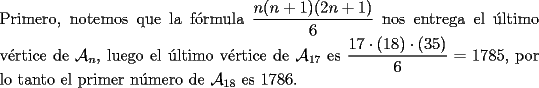 TEX: \noindent Primero, notemos que la f\'ormula $\dfrac{n(n+1)(2n+1)}{6}$ nos entrega el \'ultimo v\'ertice de $\mathcal{A}_n$, luego el \'ultimo v\'ertice de $\mathcal{A}_{17}$ es $\dfrac{17\cdot(18)\cdot(35)}{6}=1785$, por lo tanto el primer n\'umero de $\mathcal{A}_{18}$ es $1786$.