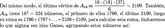 TEX: \noindent Del mismo modo, el \'ultimo v\'ertice de $\mathcal{A}_{18}$ es $\dfrac{18\cdot(19)\cdot(37)}{6}=2109$. Tambi\'en, $\mathcal{A}_{18}$ tiene $18^2=324$ n\'umeros, el primero de ellos $1786$, el \'ultimo $2109$, luego su suma es $1786+1787+\ldots+2108+2109$, para calcular esta suma, imitaremos lo que alguna vez hizo Gauss, agrupando estos n\'umeros as\'i: