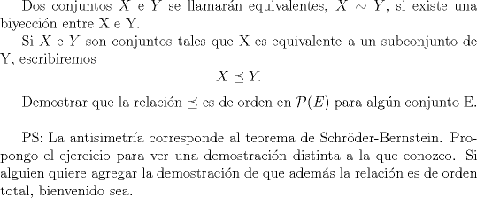 TEX: <br />Dos conjuntos $X$ e $Y$ se llamarn equivalentes, $X \sim Y$, si existe una biyeccin entre X e Y.<br /><br />Si $X$ e $Y$ son conjuntos tales que X es equivalente a un subconjunto de Y, escribiremos $$X \preceq Y  .$$<br /><br />Demostrar que la relacin $\preceq$ es de orden en $\mathcal{P}(E)$ para algn conjunto E.\\<br /><br />PS: La antisimetra corresponde al teorema de Schrder-Bernstein. Propongo el ejercicio para ver una demostracin distinta a la que conozco. Si alguien quiere agregar la demostracin de que adems la relacin es de orden total, bienvenido sea.<br />