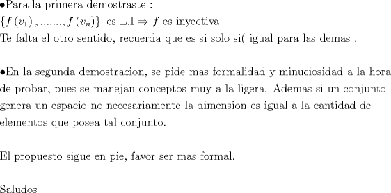 TEX: \[<br />\begin{gathered}<br />   \bullet {\text{Para la primera demostraste :}} \hfill \\<br />  \left\{ {f\left( {v_1 } \right),.......,f\left( {v_n } \right)} \right\}{\text{ es L}}{\text{.I}} \Rightarrow f{\text{ es inyectiva}} \hfill \\<br />  {\text{Te falta el otro sentido}}{\text{, recuerda que es si solo si( igual para las demas }}{\text{.}} \hfill \\<br />   \hfill \\<br />   \bullet {\text{En la segunda demostracion}}{\text{, se pide mas formalidad y minuciosidad a la hora}} \hfill \\<br />  {\text{de probar}}{\text{, pues se manejan conceptos muy a la ligera}}{\text{. Ademas si un conjunto}} \hfill \\<br />  {\text{genera un espacio no necesariamente la dimension es igual a la cantidad de }} \hfill \\<br />  {\text{elementos que posea tal conjunto}}{\text{.}} \hfill \\<br />   \hfill \\<br />  {\text{El propuesto sigue en pie}}{\text{, favor ser mas formal}}{\text{.}} \hfill \\<br />   \hfill \\<br />  {\text{Saludos}} \hfill \\ <br />\end{gathered} <br />\]