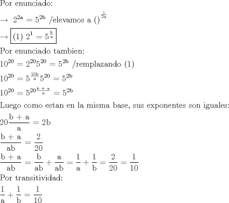 TEX: <br /><br />\[<br />\begin{gathered}<br />  {\text{Por enunciado:}} \hfill \\<br />   \to {\text{ 2}}^{{\text{2a}}} {\text{ = 5}}^{{\text{2b}}} {\text{      /elevamos a ()}}^{^{\frac{1}<br />{{2a}}} }  \hfill \\<br />   \to \boxed{{\text{(1)  2}}^{\text{1}} {\text{ = 5}}^{\frac{{\text{b}}}<br />{{\text{a}}}} } \hfill \\<br />  {\text{Por enunciado tambien:}} \hfill \\<br />  {\text{10}}^{20} {\text{ = 2}}^{{\text{20}}} {\text{5}}^{{\text{20}}} {\text{ = 5}}^{{\text{2b}}} {\text{  /remplazando (1)}} \hfill \\<br />  {\text{10}}^{20} {\text{ = 5}}^{\frac{{{\text{20b}}}}<br />{{\text{a}}}} {\text{5}}^{{\text{20}}} {\text{ = 5}}^{{\text{2b}}}  \hfill \\<br />  {\text{10}}^{20} {\text{ = 5}}^{20\frac{{{\text{b + a}}}}<br />{{\text{a}}}} {\text{ = 5}}^{{\text{2b}}} {\text{ }} \hfill \\<br />  {\text{Luego como estan en la misma base}}{\text{, sus exponentes son iguales:}} \hfill \\<br />  20\frac{{{\text{b + a}}}}<br />{{\text{a}}}{\text{ = 2b}} \hfill \\<br />  \frac{{{\text{b + a}}}}<br />{{{\text{ab}}}}{\text{ = }}\frac{{\text{2}}}<br />{{{\text{20}}}} \hfill \\<br />  \frac{{{\text{b + a}}}}<br />{{{\text{ab}}}}{\text{ = }}\frac{{\text{b}}}<br />{{{\text{ab}}}} + \frac{{\text{a}}}<br />{{{\text{ab}}}} = \frac{{\text{1}}}<br />{{\text{a}}} + \frac{{\text{1}}}<br />{{\text{b}}} = \frac{{\text{2}}}<br />{{{\text{20}}}} = \frac{{\text{1}}}<br />{{{\text{10}}}} \hfill \\<br />  {\text{Por transitividad:}} \hfill \\<br />  \frac{{\text{1}}}<br />{{\text{a}}} + \frac{{\text{1}}}<br />{{\text{b}}} = \frac{{\text{1}}}<br />{{{\text{10}}}} \hfill \\ <br />\end{gathered} <br />\]<br /><br />