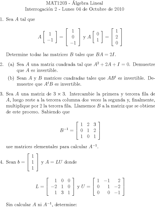 TEX: \noindent \\<br />\begin{center}MAT1203 - lgebra Lineal\\<br />Interrogacin 2 - Lunes 04 de Octubre de 2010 \end{center}<br />\begin{enumerate}<br />\item Sea $A$ tal que<br /><br />\begin{center} $A\left[\begin{array}{c}<br />1\\<br />-1<br />\end{array}\right] = \left[\begin{array}{c}<br />1\\<br />0\\<br />-1<br />\end{array}\right]$ y $A\left[\begin{array}{c}<br />0\\<br />1<br />\end{array}\right] = \left[\begin{array}{c}<br />1\\<br />2\\<br />0<br />\end{array}\right]$<br />\end{center}<br /><br />Determine todas las matrices $B$ tales que $BA=2I$.<br /><br />\item <br />\begin{enumerate}<br />\item Sea $A$ una matriz cuadrada tal que $A^2+2A+I=0$. Demuestre que $A$ es invertible.<br />\item Sean $A$ y $B$ matrices cuadradas tales que $AB^t$ es invertible. Demuestre que $A^tB$ es invertible.<br />\end{enumerate}<br /><br />\item Sea $A$ una matriz de $3\times3$. Intercambie la primera y tercera fila de $A$, luego reste a la tercera columna dos veces la segunda y, finalmente, multiplique por $2$ la tercera fila. Llamemos $B$ a la matriz que se obtiene de este proceso. Sabiendo que <br /><br />$$B^{-1} = \left[\begin{array}{rrr}<br />1 & 2 & 3\\<br />0 & 1 & 2\\<br />1 & 0 & 1<br />\end{array}\right]$$<br /><br />use matrices elementales para calcular $A^{-1}$.<br /><br />\item Sean $b = \left[\begin{array}{c}<br />1\\<br />1\\<br />1<br />\end{array}\right]$ y $A=LU$ donde<br /><br />\begin{center} $L = \left[\begin{array}{rrr}<br />1 & 0 & 0\\<br />-2 & 1 & 0\\<br />1 & 3 & 1<br />\end{array}\right]$ y $U= \left[\begin{array}{rrr}<br />1 & -1 & 2\\<br />0 & 1 & -2\\<br />0 & 0 & -1<br />\end{array}\right]$\end{center}<br /><br />Sin calcular $A$ ni $A^{-1}$, determine:<br /><br />\end{enumerate}<br />