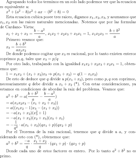 TEX: Agrupando todos los terminos en un solo lado podemos ver que la ecuacion es equivalente a:<br /><br />$x^3+(a^2-b)x^2+ax-(b^2+b)=0$<br /><br />Esta ecuacion cubica posee tres raices, digamos $x_1, x_2, x_3$, y asumamos que $x_1, x_2$ son las raices naturales mencionadas. Notemos que por las formulas de Cardano- Vieta:<br /><br />$x_1+x_2+x_3=\dfrac{b-a^2}{a}$, $x_1x_2+x_2x_3+x_3x_1=1$, $x_1x_2x_3=\dfrac{b+b^2}{a}$<br /><br />Primero veamos que:<br /><br />$x_3=\dfrac{b+b^2}{ax_1x_2}$<br /><br />De donde podemos cogitar que $x_3$ es racional, por lo tanto existen enteros coprimos $p,q$, tales que $x_3=p/q$<br /><br />Por otro lado, trabajando con la igualdad $x_1x_2+x_2x_3+x_2x_1=1$, obtenemos que:<br /><br />$1=x_1x_2+(x_1+x_2)x_3\Rightarrow p(x_1+x_2)=q(1-x_1x_2)$<br /><br />De esto de deduce que $q$ divide a $p(x_1+x_2)$, pero como $p,q$ son coprimos, necesariamente $q$ debe dividir a $x_1+x_2$ (*). Con estas consideraciones, ya estamos en condiciones de abordar la raiz del problema. Veamos que:<br /><br />$a^2+b^2=a(\dfrac{b+b^2}{a}-\dfrac{b-a^2}{a})$<br /><br />$=a(x_1x_2x_3-(x_1+x_2+x_3))$<br /><br />$=a((x_1x_2-1)x_3-(x_1+x_2))$<br /><br />$=-a(x_1+x_2)(x_3^2+ 1)$<br /><br />$=-a(x_1+x_2)(x_2+x_3)(x_3+x_1)$<br /><br />$=-\dfrac{1}{q^2}\cdot a(x_1+x_2)(qx_1+p)(qx_2+p)$<br /><br />Por el Teorema de la raiz racional, tenemos que $q$ divide a $a$, y considerando esto con (*), obtenemos que:<br /><br />$a^2+b^2=\dfrac{-a}{q}\cdot \dfrac{x_1+x_2}{q}\cdot (qx_1+p)\cdot (qx_2+p)$<br /><br />Donde cada uno de estos factores es entero. Por lo tanto $a^2+b^2$ no es primo. 