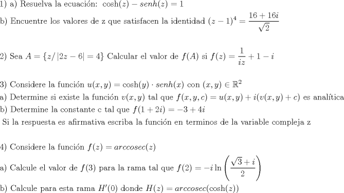 TEX: <br /> \[<br />\begin{gathered}<br />  {\text{1) a) Resuelva la ecuaci\'on: }}\cosh (z) - \sinh(z) = 1 \hfill \\<br />  {\text{b) Encuentre los valores de z que satisfacen la identidad }}(z - 1)^4  = \frac{{16 + 16i}}<br />{{\sqrt 2 }} \hfill \\<br />   \hfill \\<br />  {\text{2) Sea }}A = \{ z/\left| {2z - 6} \right| = 4\} {\text{ Calcular el valor de }}f(A){\text{ si }}f(z) = \frac{1}<br />{{iz}} + 1 - i \hfill \\<br />   \hfill \\<br />  3){\text{ Considere la funci\'on }}u(x,y) = \cosh (y) \cdot senh(x){\text{ con }}(x,y) \in \mathbb{R}^2  \hfill \\<br />  {\text{a) Determine si existe la funci\'on }}v(x,y){\text{ tal que }}f(x,y,c) = u(x,y) + i(v(x,y) + c){\text{ es anal\'itica}} \hfill \\<br />  {\text{b) Determine la constante c tal que }}f(1 + 2i) =  - 3 + 4i{\text{ }} \hfill \\<br />  {\text{    Si la respuesta es afirmativa escriba la funci\'on en terminos de la variable compleja z}} \hfill \\<br />   \hfill \\<br />  {\text{4) Considere la funci\'on }}f(z) = arc\csc(z) \hfill \\<br />  {\text{a) Calcule el valor de }}f(3){\text{ para la rama tal que }}f(2) =  - i\ln \left( {\frac{{\sqrt 3  + i}}<br />{2}} \right) \hfill \\<br />  {\text{b) Calcule para esta rama }}H'(0){\text{ donde }}H(z) = arc\csc(\cosh (z)) \hfill \\ <br />\end{gathered} <br />\]<br />