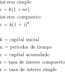 TEX: % MathType!Translator!2!1!AMS LaTeX.tdl!TeX -- AMS-LaTeX!<br />% MathType!MTEF!2!1!+-<br />% feaafiart1ev1aaatCvAUfeBSjuyZL2yd9gzLbvyNv2CaerbuLwBLn<br />% hiov2DGi1BTfMBaeXatLxBI9gBaerbd9wDYLwzYbItLDharqqtubsr<br />% 4rNCHbGeaGqiVu0Je9sqqrpepC0xbbL8F4rqqrFfpeea0xe9Lq-Jc9<br />% vqaqpepm0xbba9pwe9Q8fs0-yqaqpepae9pg0FirpepeKkFr0xfr-x<br />% fr-xb9adbaqaaeGaciGaaiaabeqaamaabaabaaGceaqabeaaciGGPb<br />% GaaiOBaiaacshacaqGLbGaaeOCaiaabwgacaqGZbGaaeiiaiaaboha<br />% caqGPbGaaeyBaiaabchacaqGSbGaaeyzaiaabQdaaeaacaWGJbGaey<br />% ypa0Jaam4AaiaacIcacaaIXaGaey4kaSIaamOBaiaadkhacaGGPaaa<br />% baGaciyAaiaac6gacaGG0bGaaeyzaiaabkhacaqGLbGaae4Caiaabc<br />% cacaqGJbGaae4Baiaab2gacaqGWbGaaeyDaiaabwgacaqGZbGaaeiD<br />% aiaab+gacaqG6aaabaGaae4yaiaab2dacaqGRbGaaeikaiaabgdaca<br />% qGRaGaaeyAaiaabMcadaahaaWcbeqaaiaab6gaaaaakeaaaeaacaWG<br />% RbGaeyypa0Jaae4yaiaabggacaqGWbGaaeyAaiaabshacaqGHbGaae<br />% iBaiaabccacaqGPbGaaeOBaiaabMgacaqGJbGaaeyAaiaabggacaqG<br />% SbaabaGaaeOBaiaab2dacaqGWbGaaeyzaiaabkhacaqGPbGaae4Bai<br />% aabsgacaqGVbGaae4CaiaabccacaqGKbGaaeyzaiaabccacaqG0bGa<br />% aeyAaiaabwgacaqGTbGaaeiCaiaab+gaaeaacaqGJbGaaeypaiaabo<br />% gacaqGHbGaaeiCaiaabMgacaqG0bGaaeyyaiaabYgacaqGGaGaaeyy<br />% aiaabogacaqG1bGaaeyBaiaabwhacaqGSbGaaeyyaiaabsgacaqGVb<br />% aabaGaamyAaiabg2da9iaabshacaqGHbGaae4CaiaabggacaqGGaGa<br />% aeizaiaabwgacaqGGaGaaeyAaiaab6gacaqG0bGaaeyzaiaabkhaca<br />% qGLbGaae4CaiaabccacaqGJbGaae4Baiaab2gacaqGWbGaaeyDaiaa<br />% bwgacaqGZbGaaeiDaiaab+gaaeaacaqGYbGaaeypaiaabshacaqGHb<br />% Gaae4CaiaabggacaqGGaGaaeizaiaabwgacaqGGaGaaeyAaiaab6ga<br />% caqG0bGaaeyzaiaabkhacaqGLbGaae4CaiaabccacaqGZbGaaeyAai<br />% aab2gacaqGWbGaaeiBaiaabwgaaaaa!C33F!<br />\[<br />\begin{gathered}<br />  \operatorname{int} {\text{eres simple:}} \hfill \\<br />  c = k(1 + nr) \hfill \\<br />  \operatorname{int} {\text{eres compuesto:}} \hfill \\<br />  {\text{c = k(1 + i)}}^{\text{n}}  \hfill \\<br />   \hfill \\<br />  k = {\text{capital inicial}} \hfill \\<br />  {\text{n = periodos de tiempo}} \hfill \\<br />  {\text{c = capital acumulado}} \hfill \\<br />  i = {\text{tasa de interes compuesto}} \hfill \\<br />  {\text{r = tasa de interes simple}} \hfill \\ <br />\end{gathered} <br />\]<br />% MathType!End!2!1!<br />