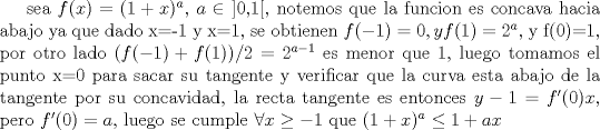 TEX: sea $f(x)=(1+x)^a$, $a \in$  ]0,1[, notemos que la funcion es concava hacia abajo ya que dado x=-1 y x=1, se obtienen $f(-1)=0, y f(1)=2^a$, y f(0)=1, por otro lado $(f(-1)+f(1))/2=2^{a-1}$ es menor que 1, luego tomamos el punto x=0 para sacar su tangente y verificar que la curva esta abajo de la tangente por su concavidad, la recta tangente es entonces $y-1=f'(0)x$, pero $f'(0)=a$, luego se cumple $\forall x \geq -1$ que $(1+x)^a \leq 1+a x$ 