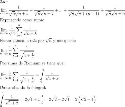 TEX: \[<br />\begin{gathered}<br />  2.a -  \hfill \\<br />  \mathop {\lim }\limits_{n \to \infty } \frac{1}<br />{{\sqrt n \sqrt {n + 1} }} + \frac{1}<br />{{\sqrt n \sqrt {n + 2} }} + ... + \frac{1}<br />{{\sqrt n \sqrt {n + \left( {n - 1} \right)} }} + \frac{1}<br />{{\sqrt n \sqrt {n + n} }} \hfill \\<br />  {\text{Expresando como suma:}} \hfill \\<br />  \mathop {\lim }\limits_{n \to \infty } \frac{1}<br />{{\sqrt n }}\sum\limits_{k = 1}^n {\frac{1}<br />{{\sqrt {n + k} }}}  \hfill \\<br />  {\text{Factorizamos la ra\'iz por }}\sqrt n {\text{ y nos queda:}} \hfill \\<br />  \mathop {\lim }\limits_{n \to \infty } \frac{1}<br />{n}\sum\limits_{k = 1}^n {\frac{1}<br />{{\sqrt {1 + \frac{k}<br />{n}} }}}  \hfill \\<br />  {\text{Por suma de Riemann se tiene que:}} \hfill \\<br />  \mathop {\lim }\limits_{n \to \infty } \frac{1}<br />{n}\sum\limits_{k = 1}^n {\frac{1}<br />{{\sqrt {1 + \frac{k}<br />{n}} }}}  = \int\limits_0^1 {\frac{1}<br />{{\sqrt {1 + x} }}}  \hfill \\<br />  {\text{Desarrollando la integral:}} \hfill \\<br />  \int\limits_0^1 {\frac{1}<br />{{\sqrt {1 + x} }}}  = \left. {2\sqrt {1 + x} } \right|_0^1  = 2\sqrt 2  - 2\sqrt 1  = 2\left( {\sqrt 2  - 1} \right) \hfill \\ <br />\end{gathered} <br />\]<br />