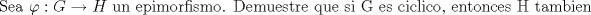 TEX: % MathType!MTEF!2!1!+-<br />% feaagaart1ev2aaatCvAUfeBSjuyZL2yd9gzLbvyNv2CaerbuLwBLn<br />% hiov2DGi1BTfMBaeXatLxBI9gBaerbd9wDYLwzYbItLDharqqtubsr<br />% 4rNCHbGeaGqiVu0Je9sqqrpepC0xbbL8F4rqqrFfpeea0xe9Lq-Jc9<br />% vqaqpepm0xbba9pwe9Q8fs0-yqaqpepae9pg0FirpepeKkFr0xfr-x<br />% fr-xb9adbaqaaeGaciGaaiaabeqaamaabaabaaGcbaGaae4uaiaabw<br />% gacaqGHbGaaeiiaiaabccacqaHvpGzcaGG6aGaam4raiabgkziUkaa<br />% dIeacaqGGaGaaeiiaiaabwhacaqGUbGaaeiiaiaabwgacaqGWbGaae<br />% yAaiaab2gacaqGVbGaaeOCaiaabAgacaqGPbGaae4Caiaab2gacaqG<br />% VbGaaeOlaiaabccacaqGebGaaeyzaiaab2gacaqG1bGaaeyzaiaabo<br />% hacaqG0bGaaeOCaiaabwgacaqGGaGaaeyCaiaabwhacaqGLbGaaeii<br />% aiaabohacaqGPbGaaeiiaiaabEeacaqGGaGaaeyzaiaabohacaqGGa<br />% Gaae4yaiaabMgacaqGJbGaaeiBaiaabMgacaqGJbGaae4BaiaabYca<br />% caqGGaGaaeyzaiaab6gacaqG0bGaae4Baiaab6gacaqGJbGaaeyzai<br />% aabohacaqGGaGaaeisaiaabccacaqG0bGaaeyyaiaab2gacaqGIbGa<br />% aeyAaiaabwgacaqGUbaaaa!79E2!<br />\[<br />{\text{Sea  }}\varphi :G \to H{\text{  un epimorfismo}}{\text{. Demuestre que si G es ciclico}}{\text{, entonces H tambien}}<br />\]