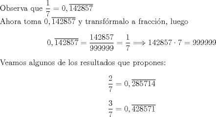 TEX: \noindent<br />Observa que $\displaystyle\frac{1}{7}=0,\overline{142857}$\\<br />Ahora toma $0,\overline{142857}$ y transfrmalo a fraccin, luego<br />$$0,\overline{142857}=\frac{142857}{999999}=\displaystyle\frac{1}{7}\Longrightarrow 142857\cdot 7=999999$$<br />Veamos algunos de los resultados que propones:<br />$$\displaystyle\frac{2}{7}=0,\overline{285714}$$<br />$$\displaystyle\frac{3}{7}=0,\overline{428571}$$