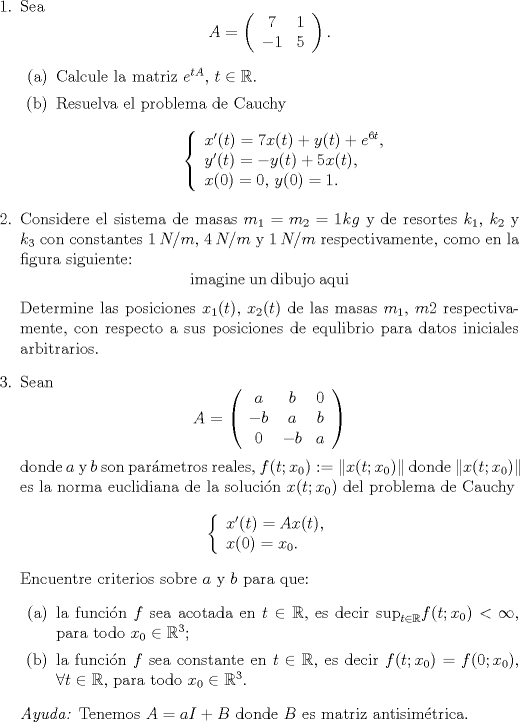 TEX: <br />\begin{enumerate}<br />\item[1.] Sea $$ A = \left( \begin{array}{cc} 7 & 1 \\ -1 & 5 \end{array} \right).$$<br />\begin{itemize}<br />\item[(a)] Calcule la matriz $e^{tA}$, $t \in \mathbb{R}$.<br />\item[(b)] Resuelva el problema de Cauchy $$ \left\{ \begin{array}{l} x'(t)=7x(t)+y(t)+e^{6t},\\y'(t)=-y(t)+5x(t),\\ x(0)=0, \,  y(0)=1. \end{array} \right. $$<br />\end{itemize}<br />\item[2.] Considere el sistema de masas $m_1=m_2=1kg$ y de resortes $k_1$, $k_2$ y $k_3$ con constantes $1  \: N/m$, $4 \: N/m$ y $1 \: N/m$ respectivamente, como en la figura siguiente:<br />$$\mathrm{imagine \: un \: dibujo \: aqui}$$<br />Determine las posiciones $x_1(t)$, $x_2(t)$ de las masas $m_1$, $m2$ respectivamente, con respecto a sus posiciones de equlibrio para datos iniciales arbitrarios.<br />\item[3.] Sean $$ A = \left( \begin{array}{ccc} a&b&0 \\ -b & a&b \\ 0&-b&a\end{array} \right)$$<br />donde $a$ y $b$ son parmetros reales, $f(t;x_0) := \| x(t;x_0) \|$ donde $\|x(t;x_0)\|$ es la norma euclidiana de la solucin $x(t;x_0)$ del problema de Cauchy<br />$$ \left\{ \begin{array}{l} x'(t)=Ax(t),\\x(0)=x_0.\end{array} \right.$$<br />Encuentre criterios sobre $a$ y $b$ para que:<br />\begin{itemize}<br />\item[(a)] la funcin $f$ sea acotada en $t \in \mathbb{R}$, es decir $\mathrm{sup}_{t \in \mathbb{R}} f(t;x_0) < \infty$, para todo $x_0 \in \mathbb{R}^3$;<br />\item[(b)] la funcin $f$ sea constante en $t \in \mathbb{R}$, es decir $f(t;x_0) = f(0;x_0)$, $\forall t \in \mathbb{R}$, para todo $x_0 \in \mathbb{R}^3$.<br />\end{itemize}<br />\emph{Ayuda:} Tenemos $A=aI+B$ donde $B$ es matriz antisimtrica.<br />\end{enumerate}<br />