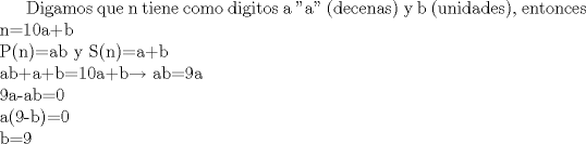 TEX: Digamos que n tiene como digitos a "a" (decenas) y b (unidades), entonces n=10a+b\\P(n)=ab y S(n)=a+b\\ab+a+b=10a+b$\rightarrow$ ab=9a\\9a-ab=0\\a(9-b)=0\\b=9