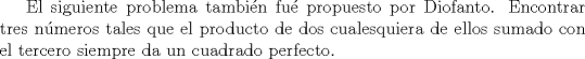 TEX:  El siguiente problema tambin fu propuesto por Diofanto.<br />Encontrar tres nmeros tales que el producto de dos cualesquiera de ellos sumado con el tercero siempre da un cuadrado perfecto.<br />