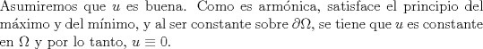 TEX: \noindent Asumiremos que $u$ es buena. Como es armnica, satisface el principio del mximo y del mnimo, y al ser constante sobre $\partial\Omega$, se tiene que $u$ es constante en $\Omega$ y por lo tanto, $u\equiv 0$.