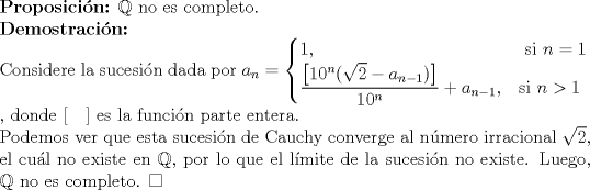 TEX: $\\${\bf Proposicin:} $\mathbb{Q}$ no es completo. $\\$ {\bf Demostracin:} $\\$ Considere la sucesin dada por $a_n = \begin{cases} <br />  1,  &  \text{ si } n=1 \\<br />  \dfrac{\left[10^n(\sqrt{2}-a_{n-1})\right]}{10^n}+a_{n-1}, & \text{si } n>1 <br />\end{cases} \\$, donde $\left[\quad \right]$ es la funcin parte entera. $\\$ Podemos ver que esta sucesin de Cauchy converge al nmero irracional $\sqrt{2}$, el cul no existe en $\mathbb{Q}$, por lo que el lmite de la sucesin no existe. Luego, $\mathbb{Q}$ no es completo. $\Box$