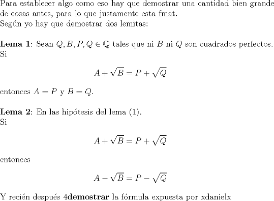 TEX: <br />$ $\\<br />Para establecer algo como eso hay que demostrar una cantidad bien grande de cosas antes, para lo que justamente esta fmat.\\<br />Seg\'un yo hay que demostrar dos lemitas:\\<br />$ $\\<br />\textbf{Lema 1}: Sean $Q,B,P,Q\in\mathbb{Q}$ tales que ni $B$ ni $Q$ son cuadrados perfectos.\\ <br />Si <br />\begin{eqnarray*}<br />A+\sqrt{B}=P+\sqrt{Q}<br />\end{eqnarray*}<br />entonces $A=P$ y $B=Q$.\\<br />$ $\\<br />\textbf{Lema 2}: En las hip\'otesis del lema (1).\\<br />Si <br />\begin{eqnarray*}<br />A+\sqrt{B}=P+\sqrt{Q}<br />\end{eqnarray*}<br />entonces<br />\begin{eqnarray*}<br />A-\sqrt{B}=P-\sqrt{Q}<br />\end{eqnarray*}<br />Y reci\'en despu\'es 4\textbf{demostrar} la f\'ormula expuesta por xdanielx<br />