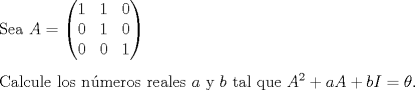 TEX: \noindent Sea $A=<br />\begin{pmatrix}<br />1 & 1 & 0 \\ 0 & 1 & 0 \\ 0 & 0 & 1<br />\end{pmatrix}$ \\ [0.3cm]<br />Calcule los n\'umeros reales $a$ y $b$ tal que $A^2+aA+bI=\theta$.<br />