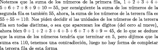 TEX: \noindent Notemos que la suma de los n\'umeros de la primera fila, $1+2+3+4+5+6+7+8+9+10=55$, por consiguiente la suma de los n\'umeros de la segunda fila es tambi\'en $55$, ahora, la suma de los n\'umeros de la tercera fila es $55+55=110$. Nos piden decidir si las unidades de los  n\'umeros de la tercera fila son todas distintas, o sea que aparezcan los d\'igitos (del cero al nueve), ahora bien $0+1+2+3+4+5+6+7+8+9=45$, de lo que se deduce que la suma de los n\'umeros tendr\'ia que terminar en $5$, pero dijimos que la suma era $110$, tenemos una contradicci\'on, luego no hay forma de completar la tercera fila de esta forma