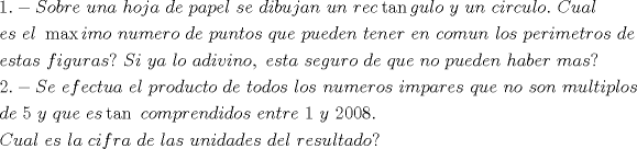 TEX: \[<br />\begin{gathered}<br />  1. - Sobre{\text{ }}una{\text{ }}hoja{\text{ }}de{\text{ }}papel{\text{ }}se{\text{ }}dibujan{\text{ }}un{\text{ }}rec\tan gulo{\text{ }}y{\text{ }}un{\text{ }}circulo.{\text{ }}Cual{\text{ }} \hfill \\<br />  es{\text{ }}el{\text{ }}\max imo{\text{ }}numero{\text{ }}de{\text{ }}puntos{\text{ }}que{\text{ }}pueden{\text{ }}tener{\text{ }}en{\text{ }}comun{\text{ }}los{\text{ }}perimetros{\text{ }}de{\text{ }} \hfill \\<br />  estas{\text{ }}figuras?{\text{ }}Si{\text{ }}ya{\text{ }}lo{\text{ }}adivino,{\text{ }}esta{\text{ }}seguro{\text{ }}de{\text{ }}que{\text{ }}no{\text{ }}pueden{\text{ }}haber{\text{ }}mas? \hfill \\<br />  2. - Se{\text{ }}efectua{\text{ }}el{\text{ }}producto{\text{ }}de{\text{ }}todos{\text{ }}los{\text{ }}numeros{\text{ }}impares{\text{ }}que{\text{ }}no{\text{ }}son{\text{ }}multiplos \hfill \\<br />  de{\text{ }}5{\text{ }}y{\text{ }}que{\text{ }}es\tan {\text{ }}comprendidos{\text{ }}entre{\text{ }}1{\text{ }}y{\text{ }}2008. \hfill \\<br />  Cual{\text{ }}es{\text{ }}la{\text{ }}cifra{\text{ }}de{\text{ }}las{\text{ }}unidades{\text{ }}del{\text{ }}resultado? \hfill \\ <br />\end{gathered} <br />\]