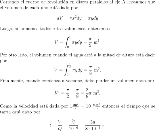 TEX: \noindent Cortando el cuerpo de revolucin en discos paralelos al eje $X$, notamos que el volumen de cada uno est dado por<br />\[dV=\pi x^2dy=\pi ydy\]<br />Luego, si sumamos todos estos volumenes, obtenemos<br />\[V=\int^1_0 \pi ydy=\frac{\pi}{2}\text{ m}^3.\]<br />Por otro lado, el volumen cuando el agua est a la mitad de altura est dado por<br />\[V=\int^\frac{1}{2}_0 \pi ydy=\frac{\pi}{8}\text{ m}^3.\]<br />Finalmente, cuando comienza a vaciarse, debe perder un volumen dado por<br />\[V'=\frac{\pi}{2}-\frac{\pi}{8}=\frac{3}{8}\pi\text{ m}^3.\]<br />Como la velocidad est dada por $1\frac{\text{cm}^3}{\text{s}}=10^{-6}\frac{\text{m}^3}{\text{s}}$ entonces el tiempo que se tarda est dado por<br />\[t=\frac{V}{Q}=\frac{\frac{3\pi}{8}}{10^{-6}}=\frac{3\pi}{8\cdot 10^{-6}}\text{ s}.\]<br />