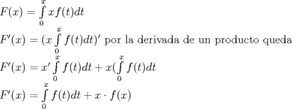 TEX: \[<br />\begin{array}{l}<br /> F(x) = \int\limits_0^x {xf(t)dt}  \\ <br /> F'(x) = (x\int\limits_0^x {f(t)dt} )'{\rm{ \ por \ la \ derivada \  de \ un \ producto \ queda}} \\ <br /> F'(x) = x'\int\limits_0^x {f(t)dt}  + x(\int\limits_0^x {f(t)dt}\\ <br /> F'(x) = \int\limits_0^x {f(t)dt}  + x \cdot f(x) \\ <br /> \end{array}<br />\]