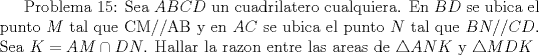 TEX: Problema 15: Sea $ABCD$ un cuadrilatero cualquiera. En $BD$ se ubica el punto $M$ tal que CM//AB y en $AC$ se ubica el punto $N$ tal que $BN//CD$. Sea $K=AM\cap DN$. Hallar la razon entre las areas de $\triangle ANK$ y $\triangle MDK$