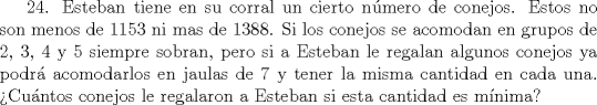 TEX: 24. Esteban tiene en su corral un cierto nmero de conejos. Estos no son menos de 1153 ni mas de 1388. Si los conejos se acomodan en grupos de 2, 3, 4 y 5 siempre sobran, pero si a Esteban le regalan algunos conejos ya podr acomodarlos en jaulas de 7 y tener la misma cantidad en cada una. Cuntos conejos le regalaron a Esteban si esta cantidad es mnima?