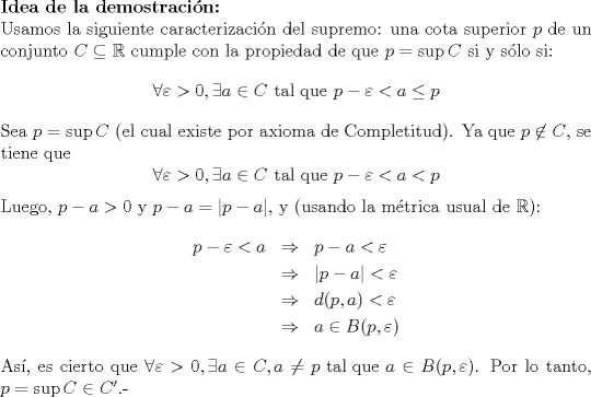 TEX: \noindent \textbf{Idea de la demostracin:}\\<br />Usamos la siguiente caracterizacin del supremo: una cota superior $p$ de un conjunto $C\subseteq \mathbb{R}$ cumple con la propiedad de que $p=\sup C$ si y slo si:<br />$$\forall \varepsilon>0,\exists a\in C\textrm{ tal que } p-\varepsilon<a\leq p$$<br />\noindent Sea $p=\sup C$ (el cual existe por axioma de Completitud). Ya que $p\not\in C$, se tiene que<br />$$\forall \varepsilon>0,\exists a\in C\textrm{ tal que } p-\varepsilon<a<p$$<br />Luego, $p-a>0 $ y $p-a=|p-a|$, y (usando la mtrica usual de $\mathbb{R}$):<br />\begin{eqnarray*}<br />p-\varepsilon < a&\Rightarrow&p-a<\varepsilon\\<br />&\Rightarrow&|p-a|<\varepsilon\\<br />&\Rightarrow&d(p,a)<\varepsilon\\<br />&\Rightarrow&a\in B(p,\varepsilon)<br />\end{eqnarray*}<br />As, es cierto que $\forall \varepsilon >0,\exists a\in C,a\neq p\textrm{ tal que }a\in B(p,\varepsilon)$. Por lo tanto, $p=\sup C\in C'$.-<br />