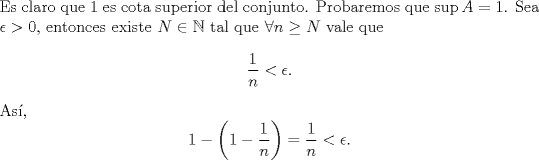 TEX: \noindent Es claro que 1 es cota superior del conjunto. Probaremos que $\sup A=1$. Sea $\epsilon>0$, entonces existe $N\in\mathbb{N}$ tal que $\forall n\geq N$ vale que<br />\[\frac{1}{n}<\epsilon.\]<br />As,<br />\[1-\left(1-\frac{1}{n}\right)=\frac{1}{n}<\epsilon.\]<br /> 