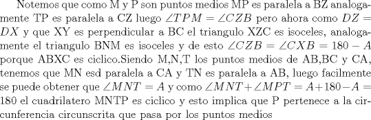 TEX: Notemos que como M y P son puntos medios MP es paralela a BZ analogamente TP es paralela a CZ luego $\angle{TPM}= \angle{CZB}$ pero ahora como $DZ=DX$ y que XY es perpendicular a BC el triangulo XZC es isoceles, analogamente el triangulo BNM es isoceles y de esto $\angle{CZB}= \angle{CXB}=180-A$ porque ABXC es ciclico.Siendo M,N,T los puntos medios de AB,BC y CA, tenemos que MN esd paralela a CA y TN es paralela a AB, luego facilmente se puede obtener que $\angle{MNT}=A$ y como $\angle{MNT}+ \angle{MPT}=A+180-A=180$ el cuadrilatero MNTP es ciclico y esto implica que P pertenece a la circunferencia circunscrita que pasa por los puntos medios