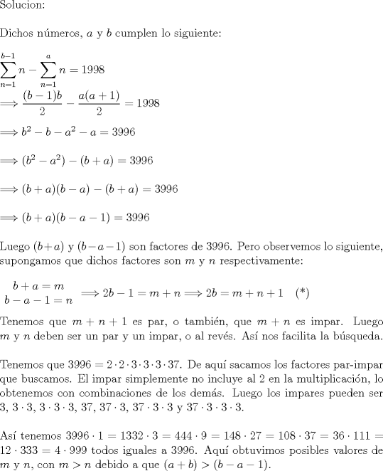 TEX: \noindent Solucion:\\<br />\\<br />Dichos n\'umeros, $a$ y $b$ cumplen lo siguiente:\\<br />\\<br />$\displaystyle \sum_{n=1}^{b-1} n - \sum_{n=1}^a n =1998$\\<br />\\<br />$\Longrightarrow \displaystyle \frac{(b-1)b}{2} - \frac{a(a+1)}{2} = 1998$\\<br />\\<br />$\Longrightarrow b^2 - b - a^2 - a = 3996$\\<br />\\<br />$\Longrightarrow (b^2 - a^2) - (b+a) = 3996$\\<br />\\<br />$\Longrightarrow (b+a)(b-a)-(b+a)=3996$\\<br />\\<br />$\Longrightarrow (b+a)(b-a-1)=3996$\\<br />\\<br />Luego $(b+a)$ y $(b-a-1)$ son factores de 3996. Pero observemos lo siguiente, supongamos que dichos factores son $m$ y $n$ respectivamente:\\<br />\\<br />$\begin{array}{c} b+a=m \\ b-a-1=n \end{array} \Longrightarrow 2b-1=m+n \Longrightarrow 2b=m+n+1$ \ \ (*)\\<br />\\<br />Tenemos que $m+n+1$ es par, o tambi\'en, que $m+n$ es impar. Luego $m$ y $n$ deben ser un par y un impar, o al rev\'es. As\'i nos facilita la b\'usqueda.\\<br />\\<br />Tenemos que $3996= 2 \cdot 2 \cdot 3 \cdot 3 \cdot 3 \cdot 37$. De aqu sacamos los factores par-impar que buscamos. El impar simplemente no incluye al 2 en la multiplicaci\'on, lo obtenemos con combinaciones de los dem\'as. Luego los impares pueden ser $3$, $3 \cdot 3$, $3\cdot 3\cdot 3$, $37$, $37 \cdot 3$, $37 \cdot 3 \cdot 3$ y $37 \cdot 3 \cdot 3 \cdot 3$.\\<br />\\<br />As\'i tenemos $3996 \cdot 1=1332 \cdot 3=444 \cdot 9=148 \cdot 27=108 \cdot 37=36 \cdot 111=12 \cdot 333=4 \cdot 999$ todos iguales a 3996. Aqu\'i obtuvimos posibles valores de $m$ y $n$, con $m>n$ debido a que $(a+b)>(b-a-1)$.\\<br />