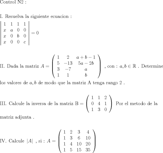 TEX: \[<br />\begin{gathered}<br />  {\text{Control N2 :}} \hfill \\<br />   \hfill \\<br />  {\text{I}}{\text{. Resuelva la siguiente ecuacion :}} \hfill \\<br />  \left| {\begin{array}{*{20}c}<br />   1 & 1 & 1 & 1  \\<br />   x & a & 0 & 0  \\<br />   x & 0 & b & 0  \\<br />   x & 0 & 0 & c  \\<br /><br /> \end{array} } \right| = 0 \hfill \\<br />   \hfill \\<br />  {\text{II}}{\text{. Dada la matriz  }}A = \left( {\begin{array}{*{20}c}<br />   1 & 2 & {a + b - 1}  \\<br />   5 & { - 13} & {5a - 2b}  \\<br />   3 & { - 7} & a  \\<br />   1 & 1 & b  \\<br /><br /> \end{array} } \right){\text{ }}{\text{, con : }}a,b \in \mathbb{R}{\text{ }}{\text{. Determine }} \hfill \\<br />  {\text{los valores de  }}a,b{\text{ de modo que la matriz A tenga rango 2 }}{\text{.}} \hfill \\<br />   \hfill \\<br />  {\text{III}}{\text{. Calcule la inversa de la matriz  B}} = \left( {\begin{array}{*{20}c}<br />   {\text{1}} & {\text{1}} & {\text{2}}  \\<br />   {\text{0}} & {\text{4}} & {\text{1}}  \\<br />   {\text{1}} & {\text{3}} & {\text{0}}  \\<br /><br /> \end{array} } \right){\text{ Por el metodo de la}} \hfill \\<br />  {\text{matriz adjunta }}{\text{.}} \hfill \\<br />   \hfill \\<br />  {\text{IV}}{\text{. Calcule }}\left| A \right|{\text{ }}{\text{, si :  }}A = \left( {\begin{array}{*{20}c}<br />   1 & 2 & 3 & 4  \\<br />   1 & 3 & 6 & {10}  \\<br />   1 & 4 & {10} & {20}  \\<br />   1 & 5 & {15} & {35}  \\<br /><br /> \end{array} } \right) \hfill \\ <br />\end{gathered} <br />\]