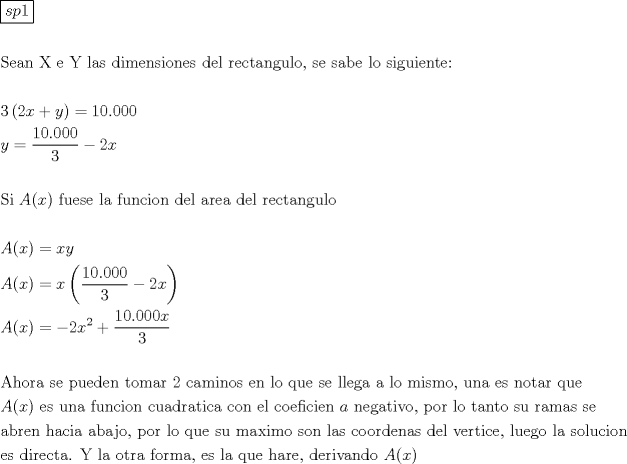 TEX: \[<br />\begin{gathered}<br />  \boxed{sp1} \hfill \\<br />   \hfill \\<br />  {\text{Sean X e Y las dimensiones del rectangulo}}{\text{, se sabe lo siguiente:}} \hfill \\<br />   \hfill \\<br />  3\left( {2x + y} \right) = 10.000 \hfill \\<br />  y = \frac{{10.000}}<br />{3} - 2x \hfill \\<br />   \hfill \\<br />  {\text{Si }}A(x){\text{ fuese la funcion del area del rectangulo}} \hfill \\<br />   \hfill \\<br />  A(x) = xy \hfill \\<br />  A(x) = x\left( {\frac{{10.000}}<br />{3} - 2x} \right) \hfill \\<br />  A(x) =  - 2x^2  + \frac{{10.000x}}<br />{3} \hfill \\<br />   \hfill \\<br />  {\text{Ahora se pueden tomar 2 caminos en lo que se llega a lo mismo}}{\text{, una es notar que}} \hfill \\<br />  A(x){\text{ es una funcion cuadratica con el coeficien }}a{\text{ negativo}}{\text{, por lo tanto su ramas se }} \hfill \\<br />  {\text{abren hacia abajo}}{\text{, por lo que su maximo son las coordenas del vertice}}{\text{, luego la solucion}} \hfill \\<br />  {\text{es directa}}{\text{. Y la otra forma}}{\text{, es la que hare}}{\text{, derivando  }}A(x) \hfill \\ <br />\end{gathered} <br />\]<br />