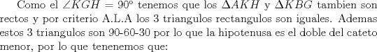 TEX: Como el $\angle KGH$ = 90 tenemos que los $\Delta AKH$ y $\Delta KBG$ tambien son rectos y por criterio A.L.A los 3 triangulos rectangulos son iguales. Ademas estos 3 triangulos son 90-60-30 por lo que la hipotenusa es el doble del cateto menor, por lo que tenenemos que: