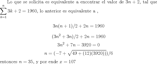 TEX: Lo que se solicita es equivalente a encontrar el valor de $3n+2$, tal que $\displaystyle \sum_{k=1}^{n} 3k+2=1960$, lo anterior es equivalente a ,$$3n(n+1)/2+2n=1960$$<br />$$(3n^2+3n)/2+2n=1960$$<br />$$3n^2+7n-3920=0$$<br />$$n=(-7+\sqrt{49 +(12)(3920))})/6$$entonces $n=35$, y por ende $x=107$  