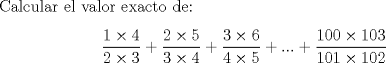 TEX: <br />Calcular el valor exacto de:\[<br />\frac{{1 \times 4}}<br />{{2 \times 3}} + \frac{{2 \times 5}}<br />{{3 \times 4}} + \frac{{3 \times 6}}<br />{{4 \times 5}} + ... + \frac{{100 \times 103}}<br />{{101 \times 102}}<br />\]<br />