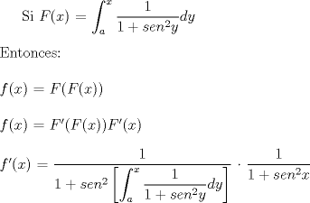 TEX:  Si $F(x)$ $=$ $\displaystyle \int_{a}^{x} \frac{1}{1 + {sen}^2y} dy$<br />\\<br />\\<br />Entonces:<br />\\<br />\\<br />$f(x)$ $=$ $F(F(x))$<br />\\<br />\\<br />$f(x)$ $=$ $F'(F(x)) F'(x)$<br />\\<br />\\<br />$f'(x)$ $=$ $\displaystyle \dfrac{1}{1+{sen}^2 \left[\displaystyle \int_{a}^{x} \frac{1}{1 + {sen}^2y}dy \right] }$  $\dfrac{1}{1 + {sen}^2x}$